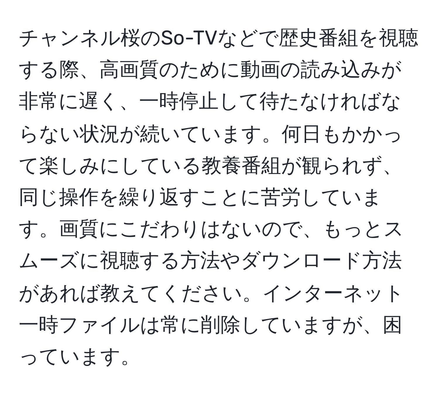 チャンネル桜のSo-TVなどで歴史番組を視聴する際、高画質のために動画の読み込みが非常に遅く、一時停止して待たなければならない状況が続いています。何日もかかって楽しみにしている教養番組が観られず、同じ操作を繰り返すことに苦労しています。画質にこだわりはないので、もっとスムーズに視聴する方法やダウンロード方法があれば教えてください。インターネット一時ファイルは常に削除していますが、困っています。