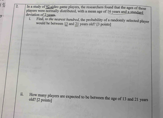 1 % 2. In a study of 92 video game players, the researchers found that the ages of these 
players were normally distributed, with a mean age of 16 years and a standard 
y deviation of 2 years. 
i. Find, to the nearest hundred, the probability of a randomly selected player 
would be between 13 and 21 years old? [3 points] 
ii. How many players are expected to be between the age of 13 and 21 years
old? [2 points]