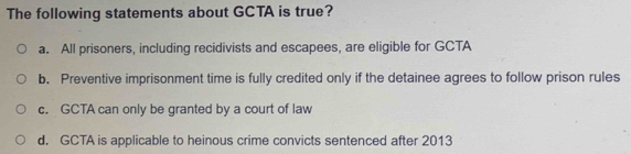 The following statements about GCTA is true?
a. All prisoners, including recidivists and escapees, are eligible for GCTA
b. Preventive imprisonment time is fully credited only if the detainee agrees to follow prison rules
c. GCTA can only be granted by a court of law
d. GCTA is applicable to heinous crime convicts sentenced after 2013