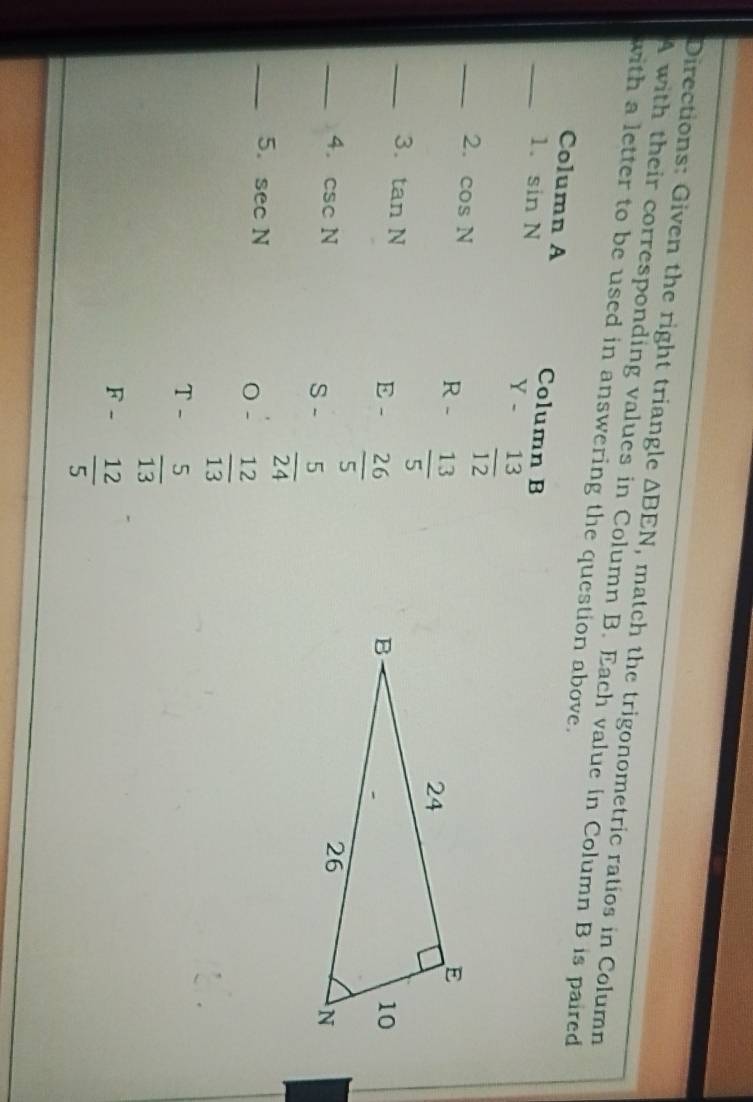 Directions: Given the right triangle △ BEN
4 with their corresponding values in Column B. Each value in Column B is paired , match the trigonometric ratios in Column
with a letter to be used in answering the question above.
_Column A Column B
1. sin N Y -  13/12 
_2. cos N R -  13/5 
_3. tan N
E -  26/5 
_4. csc N S -  5/24 
_5. sec N
 12/13 
T -  5/13 
F -  12/5 