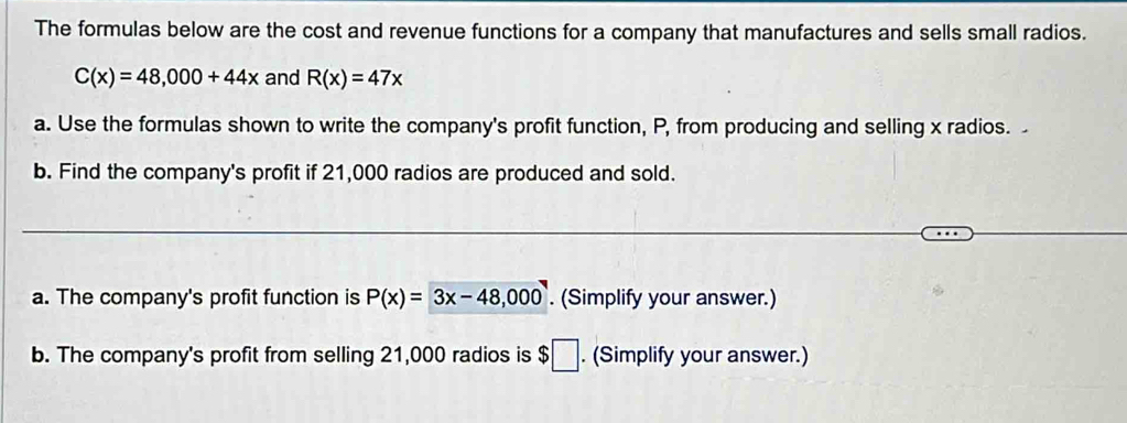 The formulas below are the cost and revenue functions for a company that manufactures and sells small radios.
C(x)=48,000+44x and R(x)=47x
a. Use the formulas shown to write the company's profit function, P, from producing and selling x radios. 
b. Find the company's profit if 21,000 radios are produced and sold. 
a. The company's profit function is P(x)=3x-48,000. (Simplify your answer.) 
b. The company's profit from selling 21,000 radios is $□. (Simplify your answer.)