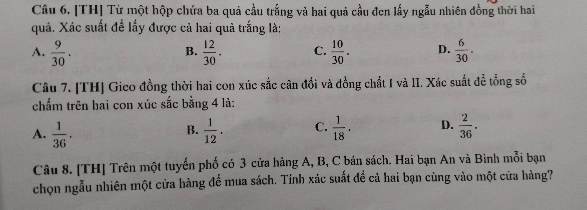 [TH] Từ một hộp chứa ba quả cầu trắng và hai quả cầu đen lấy ngẫu nhiên đồng thời hai
quả. Xác suất để lấy được cả hai quả trắng là:
A.  9/30 .  12/30 .  10/30 .  6/30 . 
B.
C.
D.
Câu 7. [TH] Gieo đồng thời hai con xúc sắc cân đối và đồng chất I và II. Xác suất để tổng số
chấm trên hai con xúc sắc bằng 4 là:
B.
A.  1/36 .  1/12 .
C.  1/18 .  2/36 . 
D.
Câu 8. [TH] Trên một tuyến phố có 3 cửa hàng A, B, C bán sách. Hai bạn An và Bình mỗi bạn
chọn ngẫu nhiên một cửa hàng để mua sách. Tính xác suất để cả hai bạn cùng vào một cửa hàng?