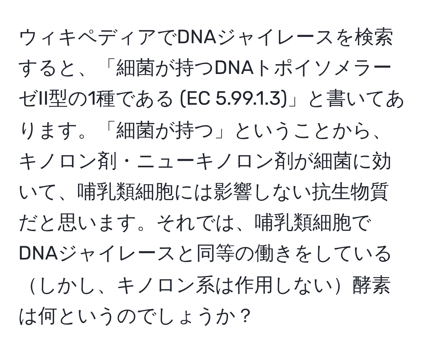 ウィキペディアでDNAジャイレースを検索すると、「細菌が持つDNAトポイソメラーゼII型の1種である (EC 5.99.1.3)」と書いてあります。「細菌が持つ」ということから、キノロン剤・ニューキノロン剤が細菌に効いて、哺乳類細胞には影響しない抗生物質だと思います。それでは、哺乳類細胞でDNAジャイレースと同等の働きをしているしかし、キノロン系は作用しない酵素は何というのでしょうか？