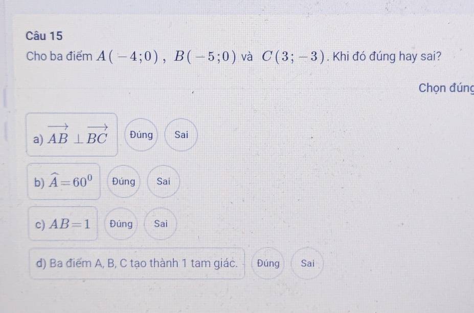 Cho ba điểm A(-4;0), B(-5;0) và C(3;-3). Khi đó đúng hay sai?
Chọn đúng
a) vector AB⊥ vector BC Đúng Sai
b) widehat A=60° Đúng Sai
c) AB=1 Đúng Sai
d) Ba điểm A, B, C tạo thành 1 tam giác. Đúng Sai