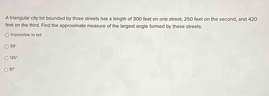 A triangular city lot bounded by three streets has a length of 300 feet on one street, 250 feet on the second, and 420
feet on the third. Find the approximate measure of the largest angle formed by these streets.
impossible to tell
99°
135°
81°