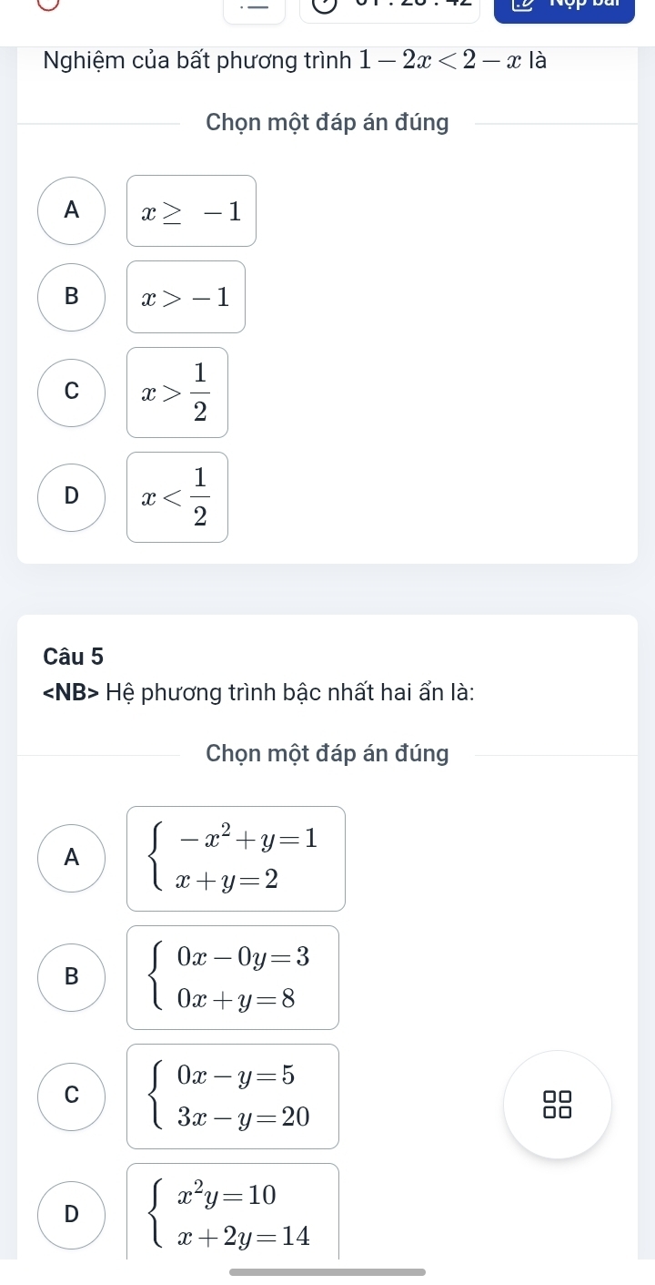 Nghiệm của bất phương trình 1-2x<2-x</tex> là
Chọn một đáp án đúng
A x≥ -1
B x>-1
C x> 1/2 
D x
Câu 5
∠ NB> Hệ phương trình bậc nhất hai ẩn là:
Chọn một đáp án đúng
A beginarrayl -x^2+y=1 x+y=2endarray.
B beginarrayl 0x-0y=3 0x+y=8endarray.
C beginarrayl 0x-y=5 3x-y=20endarray.
□□
□□
D beginarrayl x^2y=10 x+2y=14endarray.