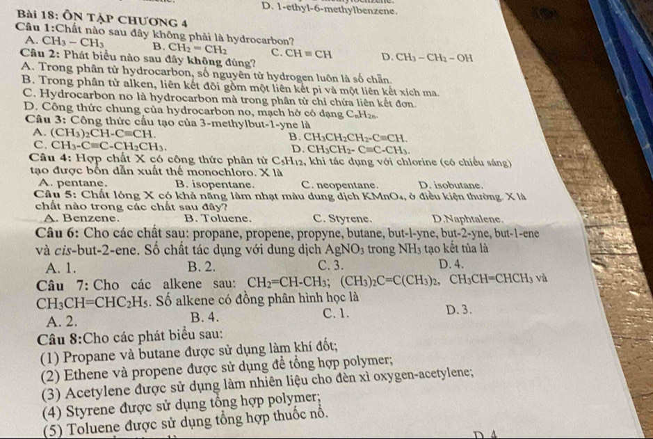 D. 1-ethyl-6-methylbenzene.
Bài 18: ÔN TẠP CHƯơNG 4
Câu 1:Chất nào sau đây không phải là hydrocarbon?
A. CH_3-CH_3 B. CH_2=CH_2 C. CH=CH D. CH_3-CH_2-OH
Câu 2: Phát biểu nào sau đây không đúng?
A. Trong phân tử hydrocarbon, số nguyên tử hydrogen luôn là số chẵn.
B. Trong phân tử alken, liên kết đội gồm một liên kết pỉ và một liên kết xích ma.
C. Hydrocarbon no là hydrocarbon mà trong phân tử chỉ chứa liên kết đơn.
D. Công thức chung của hydrocarbon no, mạch hở có dạng C_nH_2n.
Câu 3: Công thức cấu tạo của 3-methylbut-1-yne là
A. (CH_3)_2CH-Cequiv CH.
B. CH_3CH_2CH_2-Cequiv CH.
C. CH_3-Cequiv C-CH_2CH_3. D CH_3CH_2-Cequiv C-CH_3.
Câu 4: Hợp chất X có công thức phân tử C_5H_12 , khi tác dụng với chlorine (có chiếu sáng)
tạo được bốn dẫn xuất thế monochloro. X là
A. pentane. B. isopentane. C. neopentane. D. isobutane.
Câu 5: Chất lông X có khả năng làm nhạt màu dung dịch KI Mn O4, ở điều kiện thường. X là
chất nào trong các chất sau đây?
A. Benzene. B. Toluene. C. Styrene. D.Naphtalene.
Câu 6: Cho các chất sau: propane, propene, propyne, butane, but-l-yne, but-2-yne, but-1-ene
và cis-but-2-ene. Số chất tác dụng với dung dịch AgNO_3 trong NH_3 tạo kết tủa là
A. 1. B. 2. C. 3. D. 4.
Câu 7: Cho các alkene sau: CH_2=CH-CH_3;(CH_3)_2C=C(CH_3)_2,CH_3CH=CHCH_3 và
CH_3CH=CHC_2H_5 Số alkene có đồng phân hình học là
A. 2. B. 4. C. 1. D. 3.
Câu 8:Cho các phát biểu sau:
(1) Propane và butane được sử dụng làm khí đốt;
(2) Ethene và propene được sử dụng để tổng hợp polymer;
(3) Acetylene được sử dụng làm nhiên liệu cho đèn xì oxygen-acetylene;
(4) Styrene được sử dụng tổng hợp polymer;
(5) Toluene được sử dụng tổng hợp thuốc nổ.
D 4