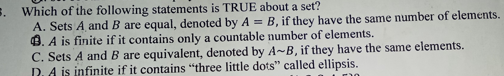 Which of the following statements is TRUE about a set?
A. Sets A and B are equal, denoted by A=B , if they have the same number of elements.
€. A is finite if it contains only a countable number of elements.
C. Sets A and B are equivalent, denoted by Asim B , if they have the same elements.
D. A is infinite if it contains “three little dots” called ellipsis.