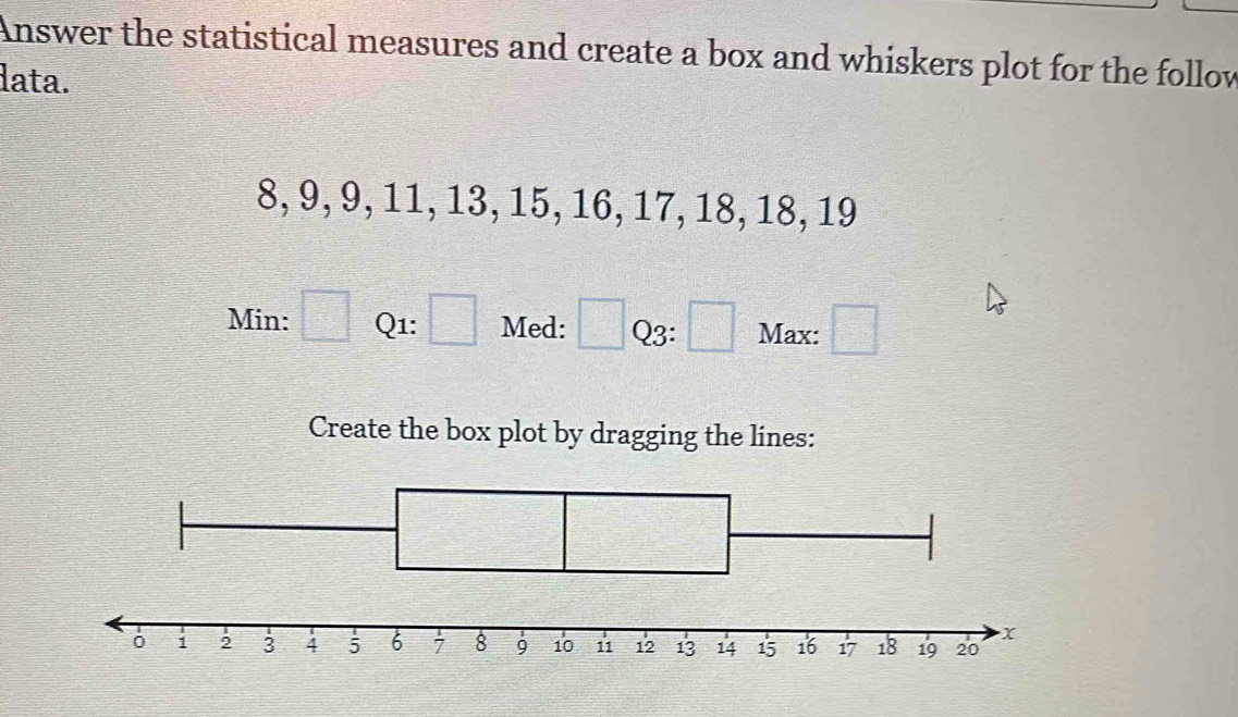 Answer the statistical measures and create a box and whiskers plot for the follow 
data.
8, 9, 9, 11, 13, 15, 16, 17, 18, 18, 19
Min: □ Q1: □ Med: □° Q3: □ Max: □ 
Create the box plot by dragging the lines: