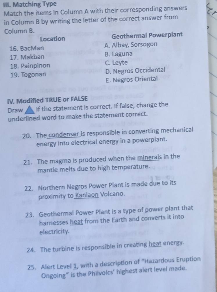 Matching Type
Match the items in Column A with their corresponding answers
in Column B by writing the letter of the correct answer from
Column B.
Location Geothermal Powerplant
16. BacMan A. Albay, Sorsogon
17. Makban B. Laguna
18. Painpinon C. Leyte
19. Togonan D. Negros Occidental
E. Negros Oriental
IV. Modified TRUE or FALSE
Draw if the statement is correct. If false, change the
underlined word to make the statement correct.
20. The condenser is responsible in converting mechanical
energy into electrical energy in a powerplant.
21. The magma is produced when the minerals in the
mantle melts due to high temperature.
22. Northern Negros Power Plant is made due to its
proximity to Kanlaon Volcano.
23. Geothermal Power Plant is a type of power plant that
harnesses heat from the Earth and converts it into
electricity.
24. The turbine is responsible in creating heat energy.
25. Alert Level 1, with a description of “Hazardous Eruption
Ongoing” is the Philvolcs’ highest alert level made.