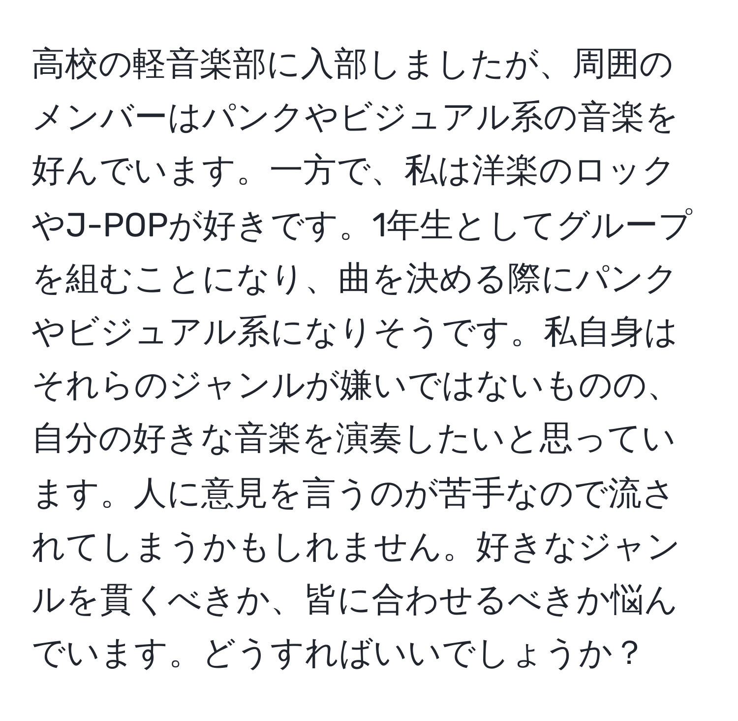 高校の軽音楽部に入部しましたが、周囲のメンバーはパンクやビジュアル系の音楽を好んでいます。一方で、私は洋楽のロックやJ-POPが好きです。1年生としてグループを組むことになり、曲を決める際にパンクやビジュアル系になりそうです。私自身はそれらのジャンルが嫌いではないものの、自分の好きな音楽を演奏したいと思っています。人に意見を言うのが苦手なので流されてしまうかもしれません。好きなジャンルを貫くべきか、皆に合わせるべきか悩んでいます。どうすればいいでしょうか？