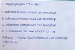 Kepanjangan ICT adalah:
A. Informasi komunikasi dan teknologi
B. Informasi komunikasi dan teknologi
C. Informasi komunikasi dan teknologi
D. Komunikasi dan teknologi informasi
Bahasa Komunikasi informasi dan teknologi
Indonesia:
E.