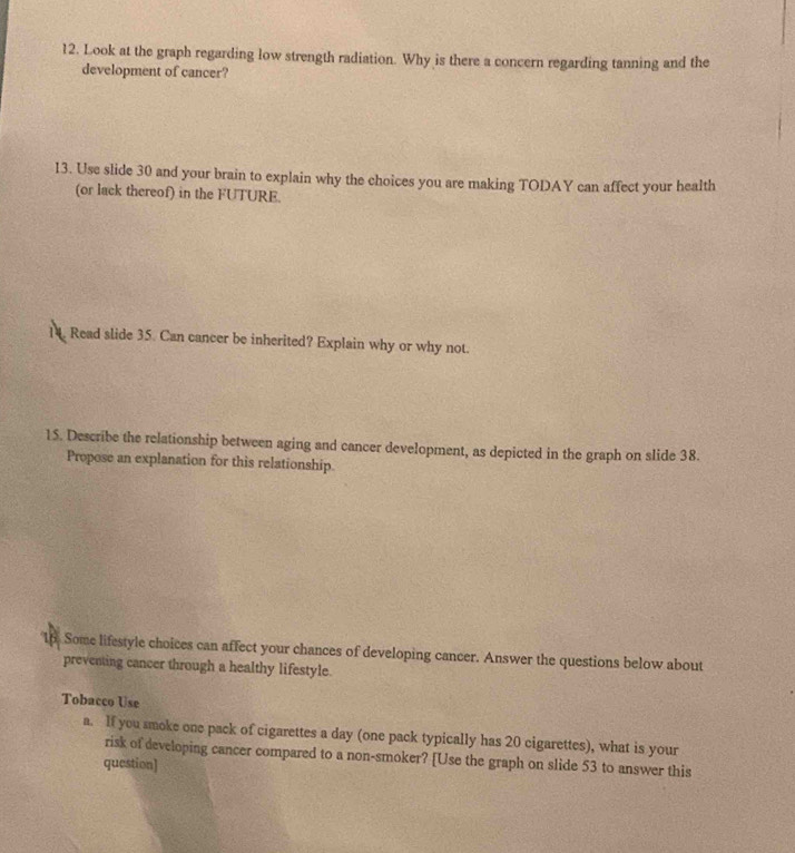 Look at the graph regarding low strength radiation. Why is there a concern regarding tanning and the 
development of cancer? 
13. Use slide 30 and your brain to explain why the choices you are making TODAY can affect your health 
(or lack thereof) in the FUTURE. 
14. Read slide 35. Can cancer be inherited? Explain why or why not. 
15. Describe the relationship between aging and cancer development, as depicted in the graph on slide 38. 
Propose an explanation for this relationship. 
1p Some lifestyle choices can affect your chances of developing cancer. Answer the questions below about 
preventing cancer through a healthy lifestyle. 
Tobacco Use 
a. If you smoke one pack of cigarettes a day (one pack typically has 20 cigarettes), what is your 
risk of developing cancer compared to a non-smoker? [Use the graph on slide 53 to answer this 
question]
