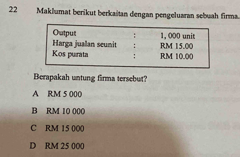 Maklumat berikut berkaitan dengan pengeluaran sebuah firma.
Output : 1, 000 unit
Harga jualan seunit : RM 15.00
Kos purata : RM 10.00
Berapakah untung firma tersebut?
A RM 5 000
B RM 10 000
C RM 15 000
D RM 25 000