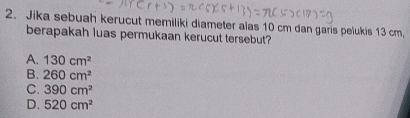 Jika sebuah kerucut memiliki diameter alas 10 cm dan garis pelukis 13 cm,
berapakah luas permukaan kerucut tersebut?
A. 130cm^2
B. 260cm^2
C. 390cm^2
D. 520cm^2