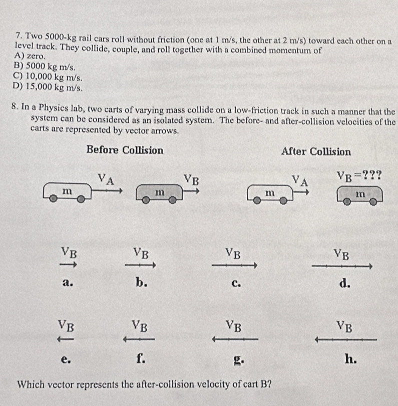 Two 5000-kg rail cars roll without friction (one at 1 m/s, the other at 2 m/s) toward each other on a
level track. They collide, couple, and roll together with a combined momentum of
A) zero.
B) 5000 kg m/s.
C) 10,000 kg m/s.
D) 15,000 kg m/s.
8. In a Physics lab, two carts of varying mass collide on a low-friction track in such a manner that the
system can be considered as an isolated system. The before- and after-collision velocities of the
carts are represented by vector arrows.
Before Collision After Collision
V_A
V_B
V_A V_B= ???
m
m
m
m
V_B
V_B
v_B
V_B
a.
b.
c.
d.
V_B
V_B
V_B
V_B
e.
f.
g.
h.
Which vector represents the after-collision velocity of cart B?
