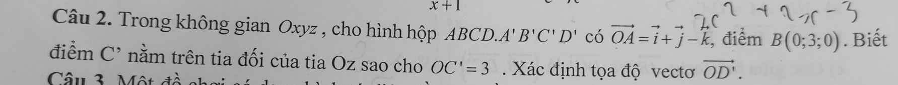 x+1
Câu 2. Trong không gian Oxyz , cho hình hộp ABCD. A'B'C'D' có vector OA=vector i+vector j-vector k , điểm B(0;3;0). Biết 
điểm C^, nằm trên tia đối của tia Oz sao cho OC'=3. Xác định tọa độ vectơ vector OD'. 
Câu 3. Một