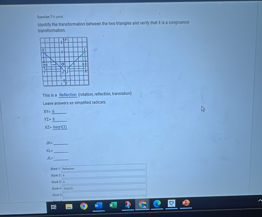 (1 poin) 
ldentify the transformation between the two triangles and verify that it is a congruence 
transformation.
V
8
- 4
-8 -4 0 a 8k
Y Z J K
-8
This is a Reflection (rotation, refection, translation) 
Leave answers as simplified radicals.
XY=6 _
YZ=6
XZ=_ 6sqrt(2)
JK= _
KL= _ 
_
JL=
Blank 1: Reflection 
Blank 2: 
Blank 3: 
Blank 4; 6sqn(2)
Blank 5