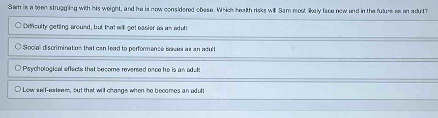 Sam is a teen struggling with his weight, and he is now considered obese. Which health risks will Sam most likely face now and in the future as an adult?
Difficulty getting around, but that will get easier as an adult
Social discrimination that can lead to performance issues as an adult
Psychological effects that become reversed once he is an adult
Low self-esteem, but that will change when he becomes an adult