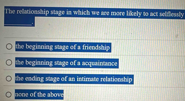 The relationship stage in which we are more likely to act selflessly
the beginning stage of a friendship
the beginning stage of a acquaintance
the ending stage of an intimate relationship
none of the above