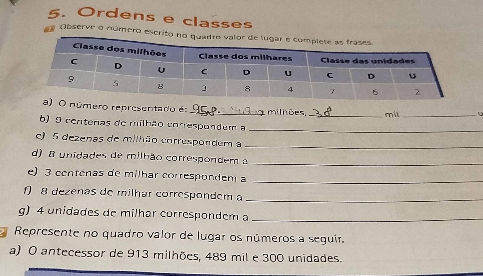 Ordens e classes 
Observe o número escrit 
úmero representado é:_ milhões,_ 
mil _U 
b) 9 centenas de milhão correspondem a_ 
c) 5 dezenas de milhão correspondem a_ 
d) 8 unidades de milhão correspondem a_ 
e) 3 centenas de milhar correspondem a_ 
f) 8 dezenas de milhar correspondem a_ 
g) 4 unidades de milhar correspondem a_ 
Represente no quadro valor de lugar os números a seguir. 
a) O antecessor de 913 milhões, 489 mil e 300 unidades.