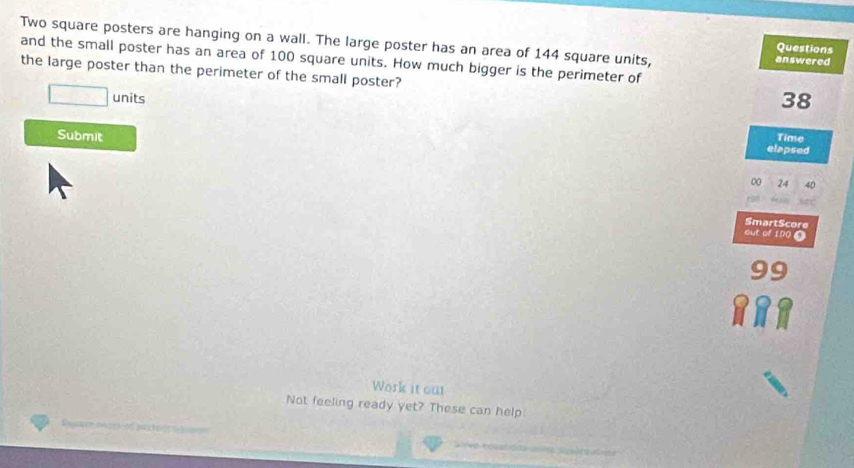 Two square posters are hanging on a wall. The large poster has an area of 144 square units, answered 
Questions 
and the small poster has an area of 100 square units. How much bigger is the perimeter of 
the large poster than the perimeter of the small poster? 
units
38
Submit 
Time 
elapsed 
n
24
SmartScore 
out of 100 O 
Work it out 
Not feeling ready yet? These can help