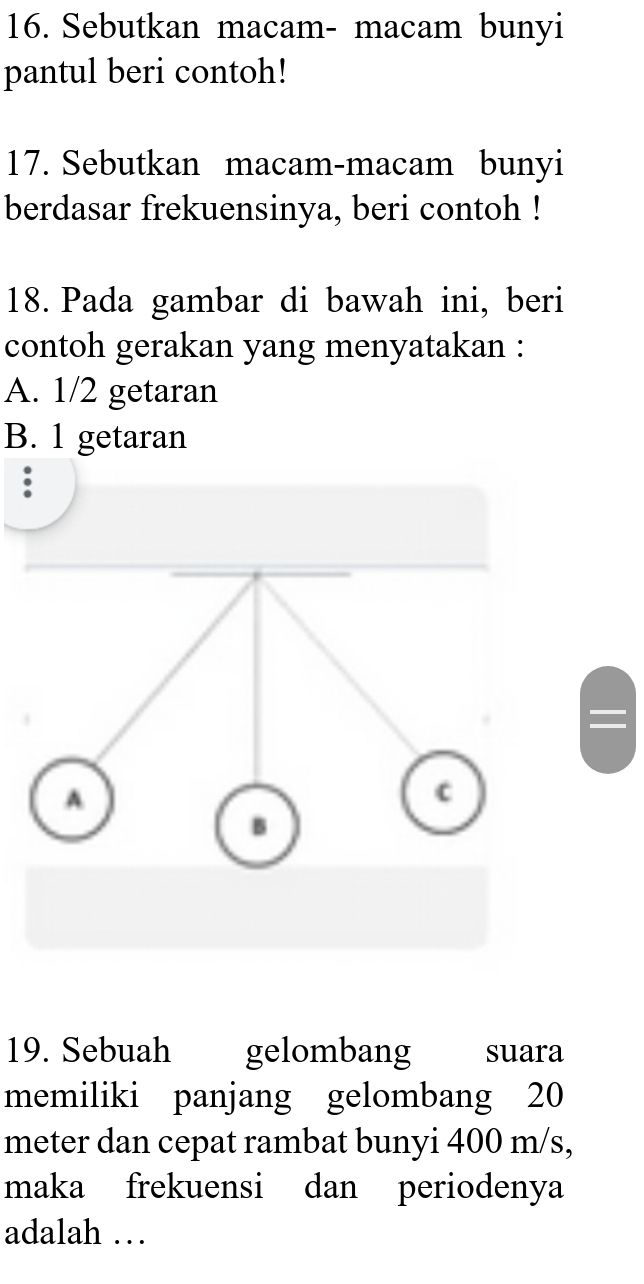 Sebutkan macam- macam bunyi 
pantul beri contoh! 
17. Sebutkan macam-macam bunyi 
berdasar frekuensinya, beri contoh ! 
18. Pada gambar di bawah ini, beri 
contoh gerakan yang menyatakan : 
A. 1/2 getaran 
B. 1 getaran 
: 
19. Sebuah gelombang Cesuara 
memiliki panjang gelombang 20
meter dan cepat rambat bunyi 400 m/s, 
maka frekuensi dan periodenya 
adalah …