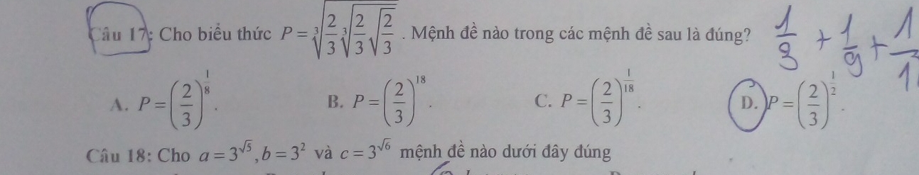 Cho biểu thức P=sqrt[3](frac 2)3sqrt[3](frac 2)3sqrt(frac 2)3. Mệnh đề nào trong các mệnh đề sau là đúng?
A. P=( 2/3 )^ 1/8 · P=( 2/3 )^18. C. P=( 2/3 )^ 1/18 . )P=( 2/3 )^ 1/2 
B.
D.
Câu 18: Cho a=3^(sqrt(5)), b=3^2 và c=3^(sqrt(6)) mệnh đề nào dưới đây đúng