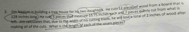 Jim Nasium is building a tree house for his two daughters. He cuts 12 pieces of wood from a board that is
128 inches long.) He cuts 5 pieces that measure 15.75 inches each and 7 pieces evenly cut from what is 
left. Jim calculates that, due to the width of his cutting blade, he will lose a total of 2 inches of wood after 
making all of the cuts. What is the length of each of the seven pieces?