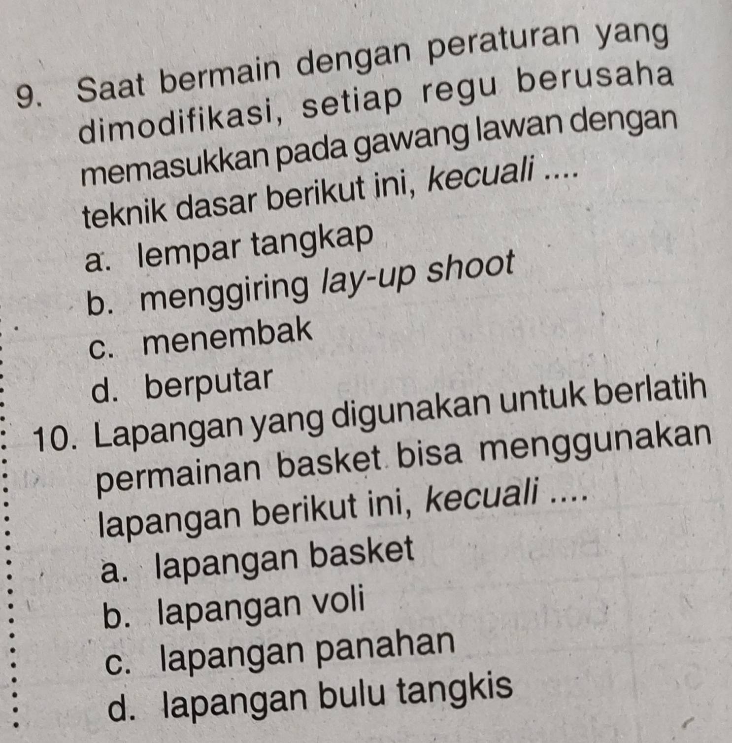 Saat bermain dengan peraturan yang
dimodifikasi, setiap regu berusaha
memasukkan pada gawang lawan dengan
teknik dasar berikut ini, kecuali ....
a. lempar tangkap
b. menggiring lay-up shoot
c. menembak
d. berputar
10. Lapangan yang digunakan untuk berlatih
permainan basket bisa menggunakan
lapangan berikut ini, kecuali ....
a. lapangan basket
b. lapangan voli
c. lapangan panahan
d. lapangan bulu tangkis