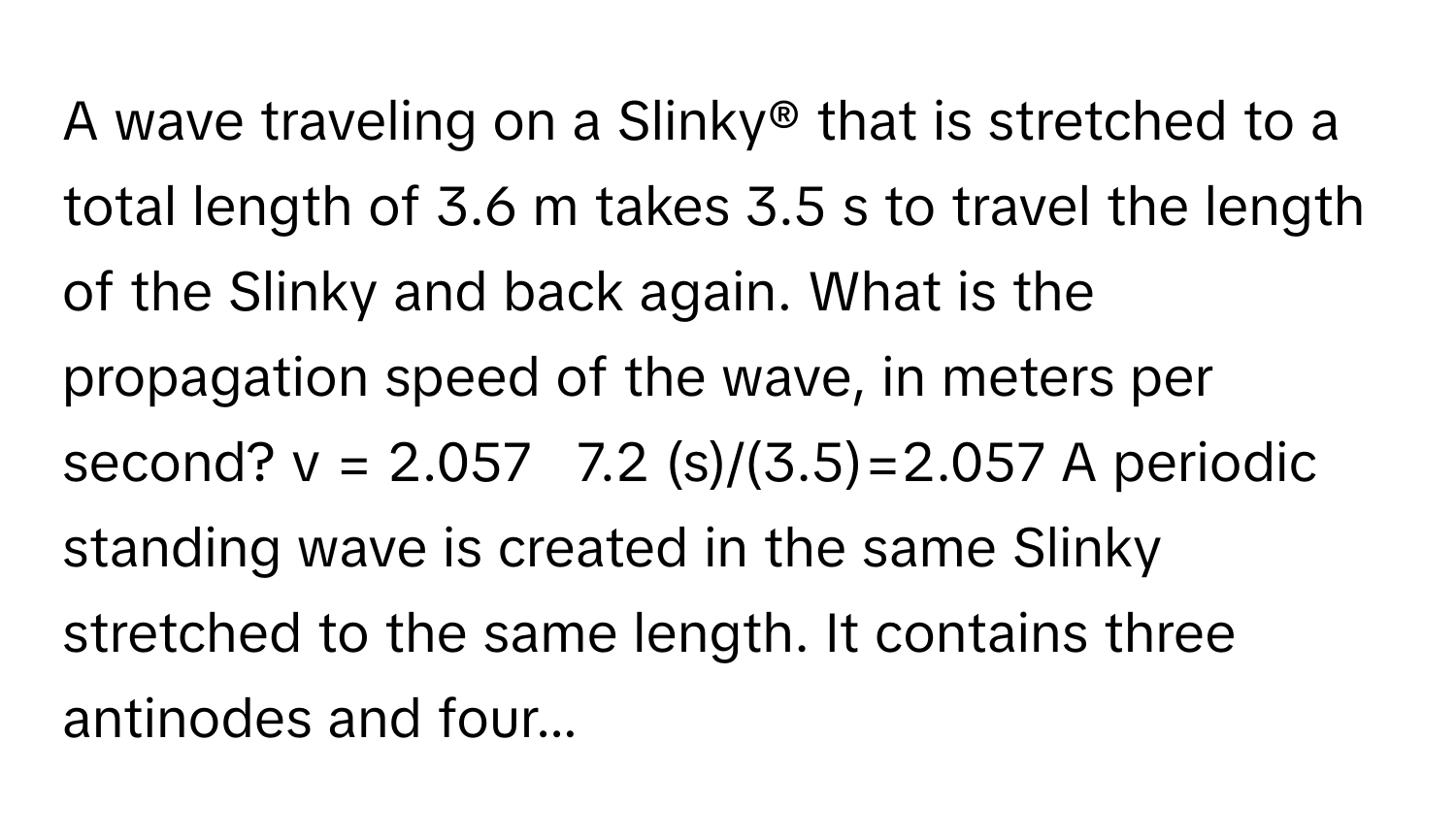 A wave traveling on a Slinky® that is stretched to a total length of 3.6 m takes 3.5 s to travel the length of the Slinky and back again. What is the propagation speed of the wave, in meters per second? v = 2.057   7.2 (s)/(3.5)=2.057 A periodic standing wave is created in the same Slinky stretched to the same length. It contains three antinodes and four...