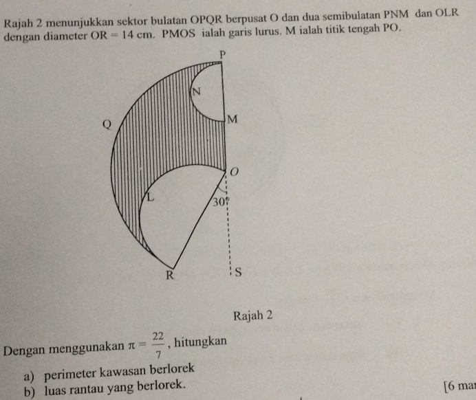 Rajah 2 menunjukkan sektor bulatan OPQR berpusat O dan dua semibulatan PNM dan OLR
dengan diameter OR=14cm. PMOS ialah garis lurus. M ialah titik tengah PO. 
Rajah 2 
Dengan menggunakan π = 22/7  , hitungkan 
a) perimeter kawasan berlorek 
b) luas rantau yang berlorek. [6 mar