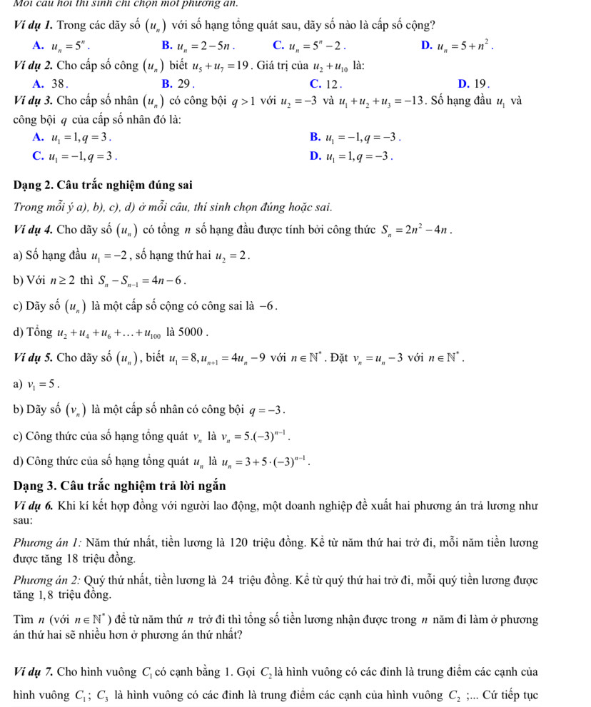 Mọi cau hoi thì sinh chi chọn một phương an.
Viị dụ 1. Trong các dãy số (u_n) với số hạng tổng quát sau, dãy số nào là cấp số cộng?
A. u_n=5^n. B. u_n=2-5n. C. u_n=5^n-2. D. u_n=5+n^2.
Ví dụ 2. Cho cấp số công (u_n) biết u_5+u_7=19. Giá trị của u_2+u_10 là:
A. 38. B. 29 . C. 12 . D. 19.
Vi dụ 3. Cho cấp số nhân (u_n) có công bội q>1 với u_2=-3 và u_1+u_2+u_3=-13. Số hạng đầu u_1 và
công bội q của cấp số nhân đó là:
A. u_1=1,q=3. B. u_1=-1,q=-3.
C. u_1=-1,q=3. D. u_1=1,q=-3.
Dạng 2. Câu trắc nghiệm đúng sai
Trong mỗi ý a), b), c), d) ở mỗi câu, thí sinh chọn đúng hoặc sai.
Vi dụ 4. Cho dãy số (u_n) có tổng # số hạng đầu được tính bởi công thức S_n=2n^2-4n.
a) Số hạng đầu u_1=-2 , số hạng thứ hai u_2=2.
b) Với n≥ 2 thì S_n-S_n-1=4n-6.
c) Dãy số (u_n) là một cấp số cộng có công sai là −6.
d) Tổng u_2+u_4+u_6+...+u_100 là 5000 .
Ví dụ 5. Cho dãy số (u_n) , biết u_1=8,u_n+1=4u_n-9 với n∈ N^*. Đặt v_n=u_n-3 với n∈ N^*.
a) v_1=5.
b) Dãy số (v_n) là một cấp số nhân có công bội q=-3.
c) Công thức của số hạng tổng quát V_n là v_n=5.(-3)^n-1.
d) Công thức của số hạng tổng quát u_n là u_n=3+5· (-3)^n-1.
Dạng 3. Câu trắc nghiệm trả lời ngắn
Vĩ dụ 6. Khi kí kết hợp đồng với người lao động, một doanh nghiệp đề xuất hai phương án trả lương như
sau:
Phương án 1: Năm thứ nhất, tiền lương là 120 triệu đồng. Kể từ năm thứ hai trở đi, mỗi năm tiền lương
được tăng 18 triệu đồng.
Phương án 2: Quý thứ nhất, tiền lương là 24 triệu đồng. Kể từ quý thứ hai trở đi, mỗi quý tiền lương được
tăng 1, 8 triệu đồng.
Tìm n (với n∈ N^*) để từ năm thứ # trở đi thì tổng số tiền lương nhận được trong n năm đi làm ở phương
án thứ hai sẽ nhiều hơn ở phương án thứ nhất?
Ví dụ 7. Cho hình vuông C_1 có cạnh bằng 1. Gọi C_2 là hình vuông có các đỉnh là trung điểm các cạnh của
hình vuông C_1;C_3; là hình vuông có các đỉnh là trung điểm các cạnh của hình vuông C_2;... Cứ tiếp tục