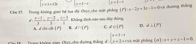 t=1+12t z=1-t |z=1-t
Câu 17. Trong không gian hệ tọa độ Oxyz,cho mặt phẳng (P): x-2y+3z-1=0 và đường thắng
d :  (x-1)/3 = (y-2)/3 = (z-3)/1 . Khẳng định nào sau đây đúng.
A. d chi cắt (P) B. d//(P) C. d⊂ (P) D. d⊥ (P)
u 18 Trong không gian Oxyz,cho đường thắng d: beginarrayl x=1-t y=2+tendarray. và mặt phẳng (α): x+y+z-1=0.