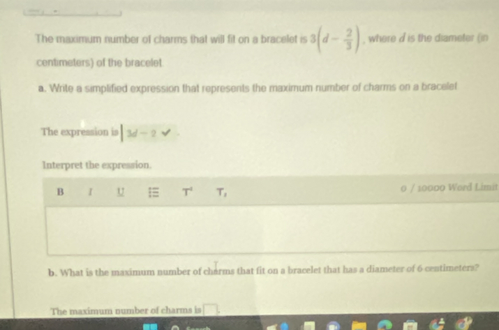The maximum number of charms that will fit on a bracelet is 3(d- 2/3 ) , where d is the diameter (in 
centimeters) of the bracelet 
a. Write a simplified expression that represents the maximum number of charms on a bracelet 
The expression is |3d-2surd
Interpret the expression. 
B I U T^4 T_1 0 / 10000 Word Limit 
b. What is the maximum number of charms that fit on a bracelet that has a diameter of 6 centimeters? 
The maximum number of charms is □.