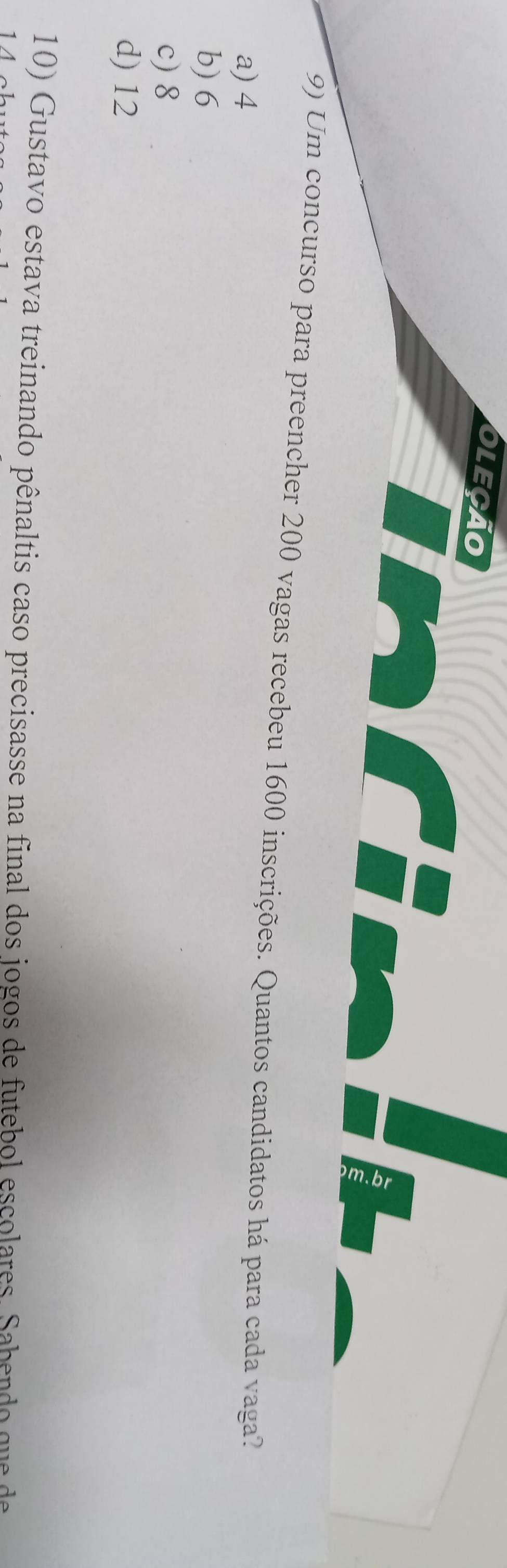 oleção
(9) Um concurso para preencher 200 vagas recebeu 1600 inscrições. Quantos candidatos há para cada vaga?
a) 4
b) 6
c) 8
d) 12
10) Gustavo estava treinando pênaltis caso precisasse na final dos jogos de futebol escolares. Sabendo que de
1