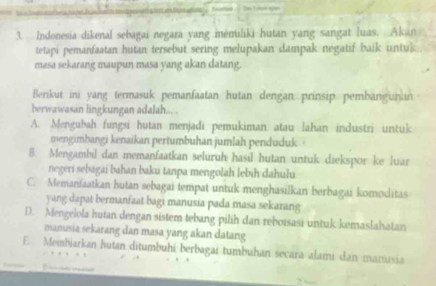 Indonesia dikenal sebagai negara yang iėmiliki hutan yang sangat luas. Akan
tetapi pemanfaatan hutan tersebut sering melupakan dampak negatif baik untuk
masa sekarang maupun masa yang akan datang.
Berikut ini yang termasuk pemanfaatan hutan dengan prinsip pembangunan
berwawasan lingkungan adalah... .
A. Mengubah fungsi hutan menjadi pemukiman atau lahan industri untuk
mengimbangi kenaikan pertumbuhan jumlah penduduk ·
B. Mengambil dan memanfaatkan seluruh hasil hutan untuk diekspor ke luar
negeri sebagaï bahan baku tanpa mengolah lebih dahuhu
C. Memanfaatkan hutan sebagai tempat untuk menghasilkan berbagai komoditas
yang dapat bermanfaat bagi manusia pada masa sekarang
D. Mengelola hutan dengan sistem tebang pilíh dan reboisasi untuk kemaslahatan
manusia sekarang dan masa yang akan datang
E. Membiarkan hutan ditumbuhi berbagai tumbuhan secara alami dan manusia