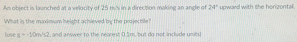 An object is launched at a velocity of 25 m/s in a direction making an angle of 24° upward with the horizontal. 
What is the maximum height achieved by the projectile? 
(use g=-10m/s2 , and answer to the nearest 0.1m, but do not include units)