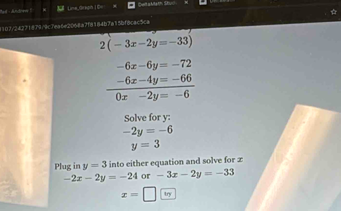 Pail - Andrew $ Line_Graph | De DeltaMath Stud 
8107/24271879/9c7ea6e2068a7f8184b7a15bf8cac5ca
2(-3x-2y=-33)
-6x-6y=-72
 (-6x-4y=-66)/0x-2y=-6 
Solve for y :
-2y=-6
y=3
Plug in y=3 into either equation and solve for x
-2x-2y=-24 or -3x-2y=-33
x=□ try