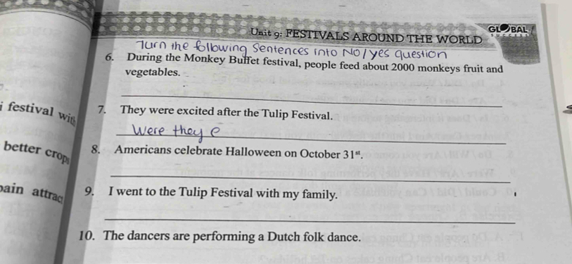 GLOBAL 
Unit 9: FESTIVALS AROUND THE WORLD 
6. During the Monkey Buffet festival, people feed about 2000 monkeys fruit and 
vegetables. 
_ 
i festival wi 
7. They were excited after the Tulip Festival. 
_ 
better crop 
8. Americans celebrate Halloween on October 31^(st). 
_ 
ain attraq 
9. I went to the Tulip Festival with my family. 
_ 
10. The dancers are performing a Dutch folk dance.