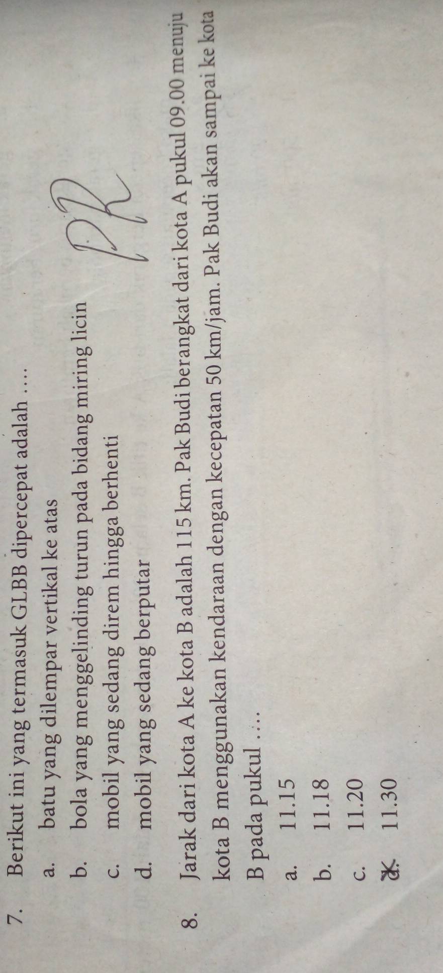 Berikut ini yang termasuk GLBB dipercepat adalah …
a. batu yang dilempar vertikal ke atas
b. bola yang menggelinding turun pada bidang miring licin
c. mobil yang sedang direm hingga berhenti
d. mobil yang sedang berputar
8. Jarak dari kota A ke kota B adalah 115 km. Pak Budi berangkat dari kota A pukul 09.00 menuju
kota B menggunakan kendaraan dengan kecepatan 50 km/jam. Pak Budi akan sampai ke kota
B pada pukul …
a. 11.15
b. 11.18
c. 11.20
11. 30