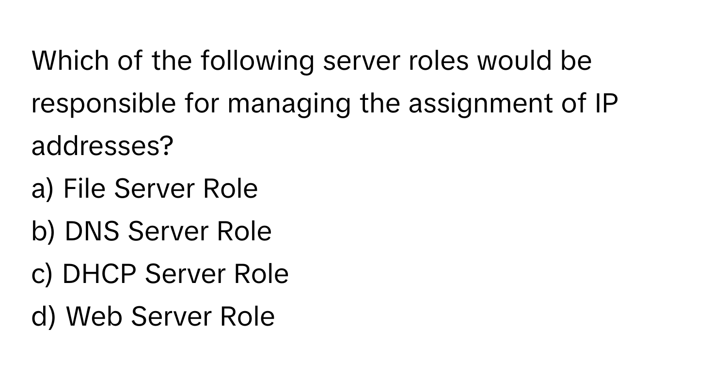 Which of the following server roles would be responsible for managing the assignment of IP addresses?

a) File Server Role  
b) DNS Server Role  
c) DHCP Server Role  
d) Web Server Role