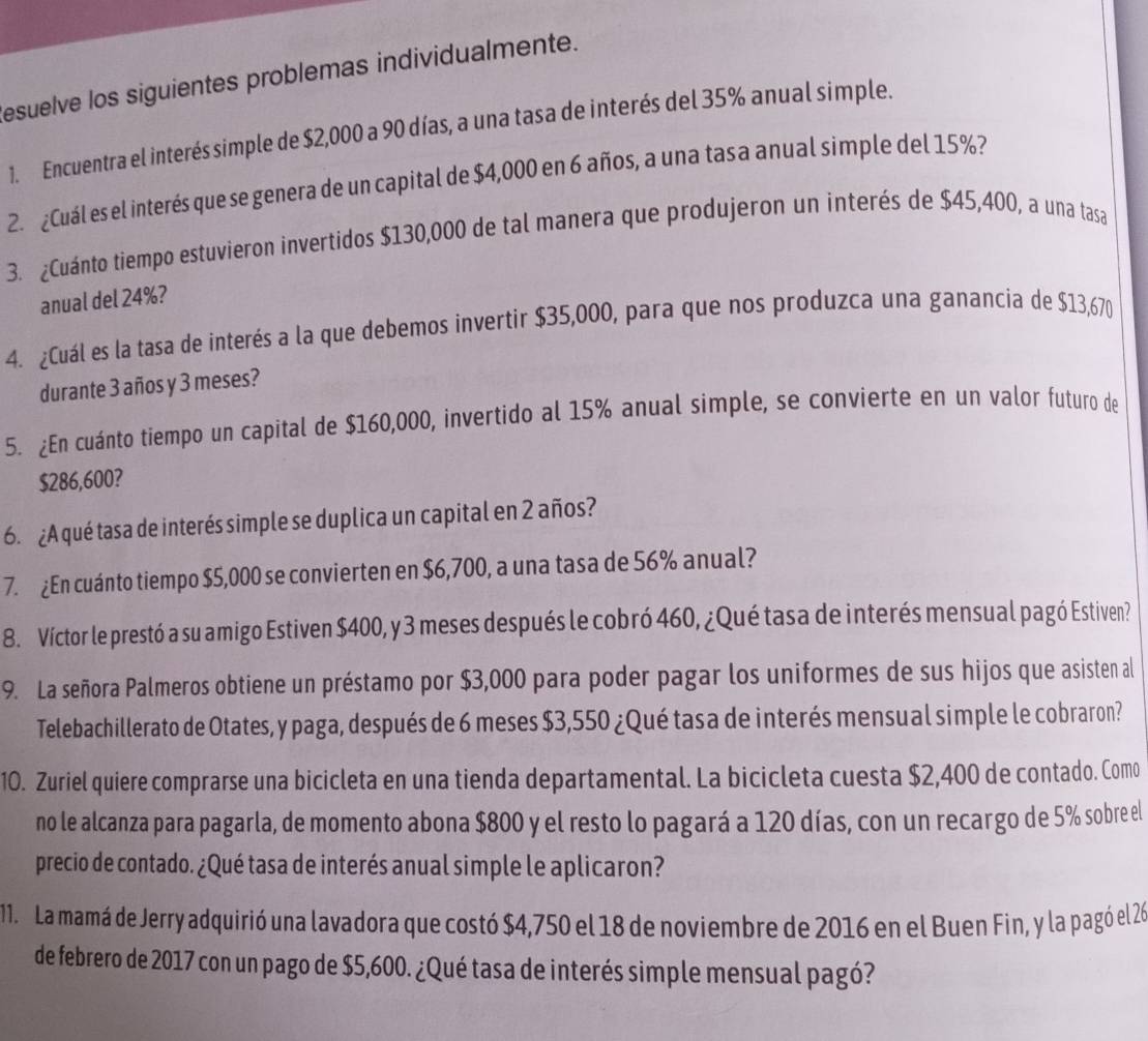 esuelve los siguientes problemas individualmente.
1. Encuentra el interés simple de $2,000 a 90 días, a una tasa de interés del 35% anual simple.
2. ¿Cuál es el interés que se genera de un capital de $4,000 en 6 años, a una tasa anual simple del 15%?
3. ¿Cuánto tiempo estuvieron invertidos $130,000 de tal manera que produjeron un interés de $45,400, a una tasa
anual del 24%?
4. ¿Cuál es la tasa de interés a la que debemos invertir $35,000, para que nos produzca una ganancia de $13,670
durante 3 años y 3 meses?
5. ¿En cuánto tiempo un capital de $160,000, invertido al 15% anual simple, se convierte en un valor futuro de
$286,600?
6. ¿A qué tasa de interés simple se duplica un capital en 2 años?
7. ¿En cuánto tiempo $5,000 se convierten en $6,700, a una tasa de 56% anual?
8. Víctor le prestó a su amigo Estiven $400, y 3 meses después le cobró 460, ¿Qué tasa de interés mensual pagó Estiven?
9. La señora Palmeros obtiene un préstamo por $3,000 para poder pagar los uniformes de sus hijos que asisten al
Telebachillerato de Otates, y paga, después de 6 meses $3,550 ¿Qué tasa de interés mensual simple le cobraron?
10. Zuriel quiere comprarse una bicicleta en una tienda departamental. La bicicleta cuesta $2,400 de contado. Como
no le alcanza para pagarla, de momento abona $800 y el resto lo pagará a 120 días, con un recargo de 5% sobre el
precio de contado. ¿Qué tasa de interés anual simple le aplicaron?
11. La mamá de Jerry adquirió una lavadora que costó $4,750 el 18 de noviembre de 2016 en el Buen Fin, y la pagó el 26
de febrero de 2017 con un pago de $5,600. ¿Qué tasa de interés simple mensual pagó?