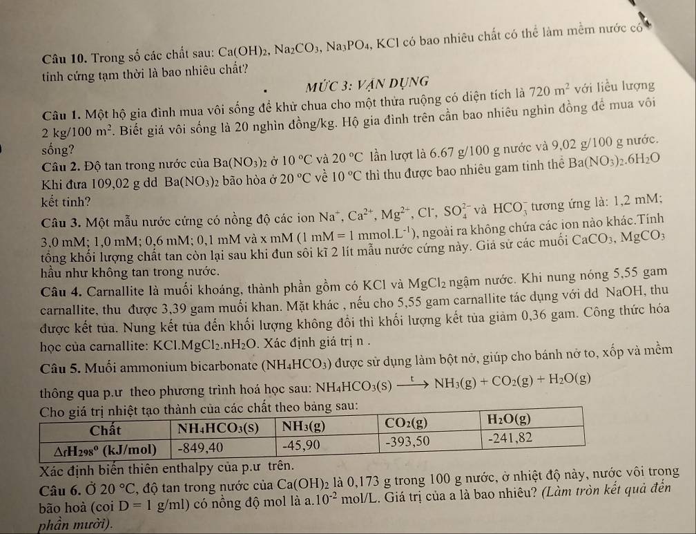 Trong số các chất sau: Ca(OH)_2,Na_2CO_3,Na_3PO_4 , KCl có bao nhiêu chất có thể làm mềm nước có
tinh cứng tạm thời là bao nhiêu chất?
MứC 3. :VANDUNG
Câu 1. Một hộ gia đình mua vôi sống để khử chua cho một thửa ruộng có diện tích là 720m^2 với liều lượng
2kg/100m^2. Biết giá vôi sống là 20 nghìn đồng/kg. Hộ gia đình trên cần bao nhiêu nghìn đồng để mua vôi
sống?
Câu 2. Độ tan trong nước của Ba(NO_3)_2 Ở 10°C và 20°C lần lượt là 6.67 g/100 g nước và 9,02 g/100 g nước.
Khi đưa 109,02 g dd Ba(NO_3)_2 bão hòa ở 20°C vè 10°C thì thu được bao nhiêu gam tinh thể Ba(NO_3)_2.6H_2O
kết tinh?
Câu 3. Một mẫu nước cứng có nồng độ các ion Na^+,Ca^(2+),Mg^(2+),Cl^-,SO_4^((2-) và HCO_3^- tương ứng là: 1,2 mM;
3,0 mM; 1,0 mM; 0,6 mM; 0,1 mM và x mM (1mM=1 mmol. L^-1)) , ngoài ra không chứa các ion nào khác.Tính
tổng khối lượng chất tan còn lại sau khi đun sôi kĩ 2 lít mẫu nước cứng này. Giá sử các muối CaCO_3,MgCO_3
hầu như không tan trong nước.
Câu 4. Carnallite là muối khoáng, thành phần gồm có KCl và MgCl_2 ngậm nước. Khi nung nóng 5,55 gam
carnallite, thu được 3,39 gam muối khan. Mặt khác , nếu cho 5,55 gam carnallite tác dụng với dd NaOH, thu
được kết tủa. Nung kết tủa đến khối lượng không đổi thì khối lượng kết tủa giảm 0,36 gam. Công thức hóa
học của carnallite: KCl.MgCl_2. .nH_2O. Xác định giá trị n  .
Câu 5. Muối ammonium bicarbonate (NH_4HCO_3) được sử dụng làm bột nở, giúp cho bánh nở to, xốp và mềm
thông qua p.ư theo phương trình hoá học sau: NH_4HCO_3(s)xrightarrow tNH_3(g)+CO_2(g)+H_2O(g)
Xác định biến thiên enthalpy của p.ư trên.
Câu 6. Ở 20°C , độ tan trong nước của Ca(OH)_2 là 0,173 g trong 100 g nước, ở nhiệt độ này, nước vôi trong
bão hoà (coi D=1g/ml) có nổng độ mol là a. 10^(-2) mol/L. Giá trị của a là bao nhiêu? (Làm tròn kết quả đến
phần mười).