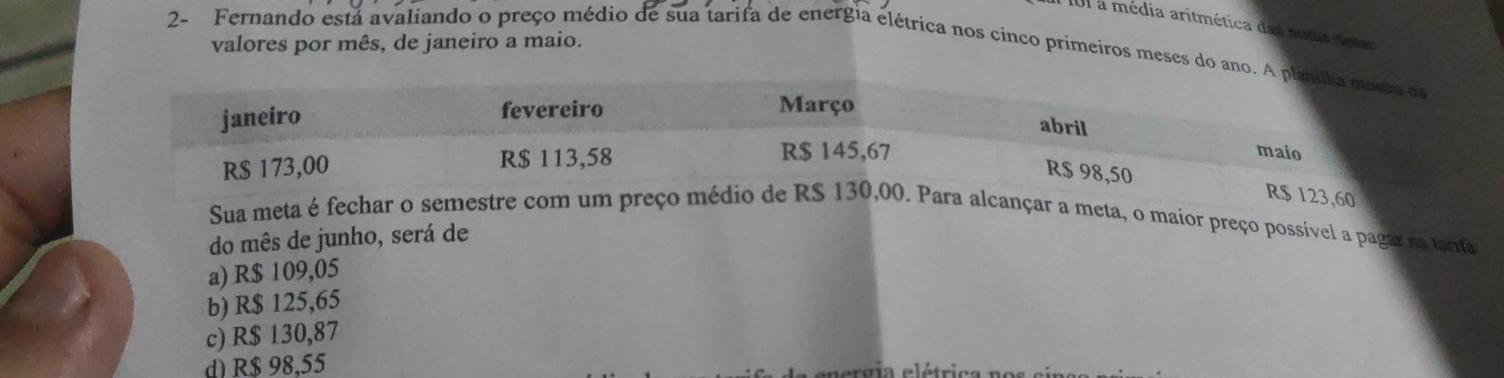 a média aritmética das aotas detao
valores por mês, de janeiro a maio.
2- Fernando está avaliando o preço médio de sua tarifa de energia elétrica nos cinco primeiros meses do ano.s
123,60
Sua meta é fechar o semestre com um preço médiara alcançar a meta, o maior preço possível a pagar na tarta
do mês de junho, será de
a) R$ 109,05
b) R$ 125,65
c) R$ 130,87
d) R$ 98,55