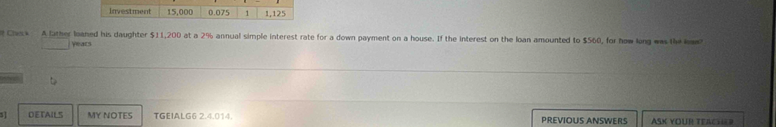 Check A father loaned his daughter $11,200 at a 2% annual simple interest rate for a down payment on a house. If the interest on the loan amounted to $560, for how long was the lan?
years
3] DETAILS MY NOTES TGEIALG6 2.4.014. PREVIOUS ANSWERS ASK YOUR TEACHER