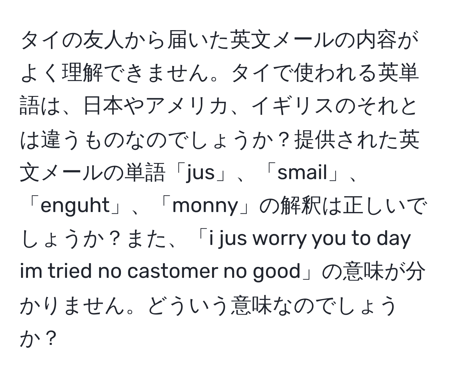 タイの友人から届いた英文メールの内容がよく理解できません。タイで使われる英単語は、日本やアメリカ、イギリスのそれとは違うものなのでしょうか？提供された英文メールの単語「jus」、「smail」、「enguht」、「monny」の解釈は正しいでしょうか？また、「i jus worry you to day im tried no castomer no good」の意味が分かりません。どういう意味なのでしょうか？