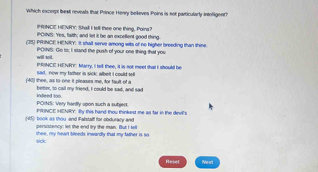 Which excerpt best reveals that Prince Henry believes Poins is not particularly intelligent? 
PRINCE HENRY: Shall I tell thee one thing, Poins? 
POINS: Yes, faith; and let it be an excellent good thing. 
(35) PRINCE HENRY: It shall serve among wits of no higher breeding than thine. 
POINS: Go to; I stand the push of your one thing that you 
will tell. 
PRINCE HENRY: Marry, I tell thee, it is not meet that I should be 
sad, now my father is sick: albeit I could tell 
(40) thee, as to one it pleases me, for fault of a 
better, to call my friend, I could be sad, and sad 
indeed too. 
POINS: Very hardly upon such a subject. 
PRINCE HENRY: By this hand thou thinkest me as far in the devil's 
(45) book as thou and Falstaff for obduracy and 
persistency: let the end try the man. But I tell 
thee, my heart bleeds inwardly that my father is so 
sick: 
Reset Next