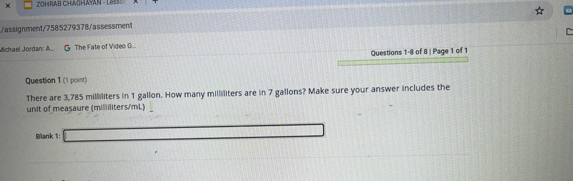 × ZOHRAB CHAGHAYAN - Lesso 
t/assignment/7585279378/assessment 
Michael Jordan: A... G The Fate of Video G.. 
Questions 1-8 of 8 | Page 1 of 1 
Question 1 (1 point) 
There are 3,785 milliliters in 1 gallon. How many milliliters are in 7 gallons? Make sure your answer includes the 
unit of measaure (milliliters/mL) 
Blank 1: