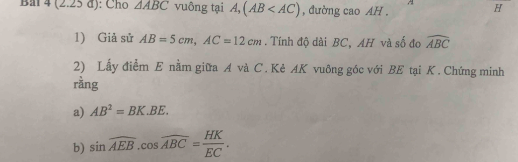 A 
Bai 4 (2.25 đ): Cho △ ABC vuông tại A, (AB , đường cao AH . 
H 
1) Giả sử AB=5cm, AC=12cm. Tính độ dài BC, AH và số đo widehat ABC
2) Lấy điểm E nằm giữa A và C. Kẻ AK vuông góc với BE tại K. Chứng minh 
ràng 
a) AB^2=BK.BE. 
b) sin overline AEB. cos overline ABC= HK/EC .